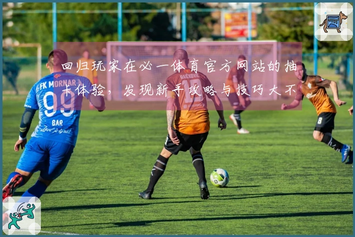 回归玩家在必一体育官方网站的抽卡体验，发现新手攻略与技巧大不同